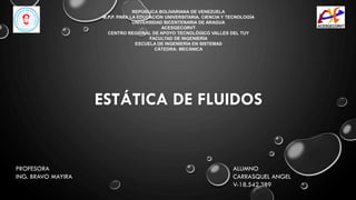 ESTÁTICA DE FLUIDOS
ALUMNO
CARRASQUEL ANGEL
V-18.542.389
REPÚBLICA BOLIVARIANA DE VENEZUELA
M.P.P. PARA LA EDUCACIÓN UNIVERSITARIA, CIENCIA Y TECNOLOGÍA
UNIVERSIDAD BICENTENARIA DE ARAGUA
ACESGECORVT
CENTRO REGIONAL DE APOYO TECNOLÓGICO VALLES DEL TUY
FACULTAD DE INGENIERÍA
ESCUELA DE INGENIERÍA EN SISTEMAS
CÁTEDRA: MECÁNICA
PROFESORA
ING. BRAVO MAYIRA
 