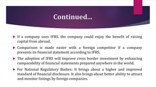 Continued...
 If a company uses IFRS, the company could enjoy the benefit of raising
capital from abroad.
 Comparison is made easier with a foreign competitor if a company
presents its financial statement according to IFRS.
 The adoption of IFRS will improve cross border investment by enhancing
comparability of financial statements prepared anywhere in the world.
 For National Regulatory Bodies: It brings about a higher and improved
standard of financial disclosure. It also brings about better ability to attract
and monitor listings by foreign companies.
 