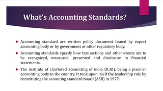 What’s Accounting Standards?
 Accounting standard are written policy document issued by expert
accounting body or by government or other regulatory body.
 Accounting standards specify how transactions and other events are to
be recognized, measured, presented and disclosure in financial
statements.
 The institute of chartered accounting of india (ICAI), being a premier
accounting body in the country. It took upon itself the leadership role by
constituting the acounting standard board (ASB) in 1977.
 