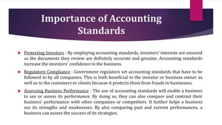 Importance of Accounting
Standards
 Protecting Investors : By employing accounting standards, investors’ interests are ensured
as the documents they review are definitely accurate and genuine. Accounting standards
increase the investors’ confidence in the business.
 Regulatory Compliance : Government regulators set accounting standards that have to be
followed to by all companies. This is both beneficial to the investor or business owner as
well as to the customers or clients because it protects them from frauds in businesses.
 Assessing Business Performance : The use of accounting standards will enable a business
to see or assess its performance. By doing so, they can also compare and contrast their
business’ performance with other companies or competitors. It further helps a business
see its strengths and weaknesses. By also comparing past and current performances, a
business can assess the success of its strategies.
 