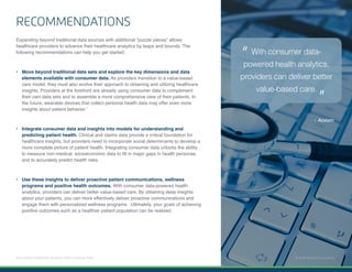 11 | Enhance Healthcare Analytics with Consumer Data © 2018 Acxiom Corporation.
RECOMMENDATIONS
Expanding beyond traditional data sources with additional “puzzle pieces” allows
healthcare providers to advance their healthcare analytics by leaps and bounds. The
following recommendations can help you get started:
•	 Move beyond traditional data sets and explore the key dimensions and data
elements available with consumer data. As providers transition to a value-based
care model, they must also evolve their approach to obtaining and utilizing healthcare
insights. Providers at the forefront are already using consumer data to complement
their own data sets and to assemble a more comprehensive view of their patients. In
the future, wearable devices that collect personal health data may offer even more
insights about patient behavior.7
•	 Integrate consumer data and insights into models for understanding and
predicting patient health. Clinical and claims data provide a critical foundation for
healthcare insights, but providers need to incorporate social determinants to develop a
more complete picture of patient health. Integrating consumer data unlocks the ability
to measure non-medical, socioeconomic data to fill in major gaps in health personas,
and to accurately predict health risks.
•	 Use these insights to deliver proactive patient communications, wellness
programs and positive health outcomes. With consumer data-powered health
analytics, providers can deliver better value-based care. By obtaining deep insights
about your patients, you can more effectively deliver proactive communications and
engage them with personalized wellness programs. Ultimately, your goals of achieving
positive outcomes such as a healthier patient population can be realized.
With consumer data-
powered health analytics,
providers can deliver better
value-based care.
“
“
© 2018 Acxiom Corporation.
- Acxiom
 