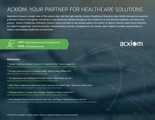 12 | Enhance Healthcare Analytics with Consumer Data © 2018 Acxiom Corporation.
12 | The Age of the Omnichannel Integrator © 2017 Acxiom Corporation.
ACXIOM: YOUR PARTNER FOR HEALTHCARE SOLUTIONS
Aspirations toward a single view of the patient start with the right identity. Acxiom Healthcare Solutions help clients harness the powerful
potential of data to strengthen connections and determine identity throughout the continuum of care between patients, providers and
payers.  Acxiom Healthcare Solutions makes it easy and safe to use people-based information to deliver relevant data-driven solutions
for patient engagement. Acxiom provides industry-leading identity management and deeper data insights to power opportunities in
today’s value-based healthcare environment. 
© 2018 Acxiom Corporation. All rights reserved. Acxiom is a registered trademark of Acxiom Corporation.
VISIT: https://www.acxiom.com/healthcare/
EMAIL: info@acxiom.com
References
1,5
“Gartner Healthcare Analytics Framework for Healthcare CIOs,” Gartner, August 2017
https://www.gartner.com/doc/3778467/gartner-healthcare-analytics-framework-healthcare
2
“The past, present and future of population health,” MedCity News, October 2017
https://medcitynews.com/2017/10/population-health/
3
“The Opportunities and Challenges of Population Health,” HIMSS Media Lab, 2017
http://www.healthcareitnews.com/himss-infocus/population-health
4
“Here’s What’s Happened to Health Care Costs in America in the Obama Years,” Money.com, October 2016
http://time.com/money/4503325/obama-health-care-costs-obamacare/
6
”Population health is in a major state of change,” Healthcare IT News, October 2017
http://www.healthcareitnews.com/news/population-health-major-state-change
7
“Using Wearable Fitness Devices to Monitor More Than Just Fitness,” Scientific American, May 2017
https://blogs.scientificamerican.com/observations/using-wearable-fitness-devices-to-monitor-more-than-just-fitness/
 