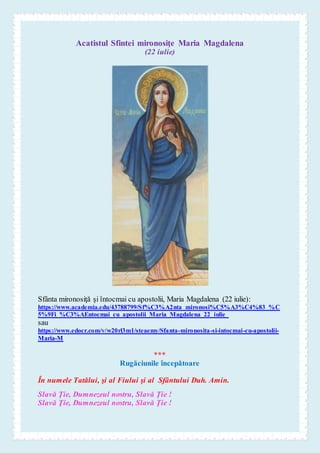 Acatistul Sfintei mironosiţe Maria Magdalena
(22 iulie)
Sfânta mironosiţă şi întocmai cu apostolii, Maria Magdalena (22 iulie):
https://www.academia.edu/43788799/Sf%C3%A2nta_mironosi%C5%A3%C4%83_%C
5%9Fi_%C3%AEntocmai_cu_apostolii_Maria_Magdalena_22_iulie_
sau
https://www.edocr.com/v/w20rl3m1/steaemy/Sfanta-mironosita-si-intocmai-cu-apostolii-
Maria-M
***
Rugăciunile începătoare
În numele Tatălui, şi al Fiului şi al Sfântului Duh. Amin.
Slavă Ţie, Dumnezeul nostru, Slavă Ţie !
Slavă Ţie, Dumnezeul nostru, Slavă Ţie !
 