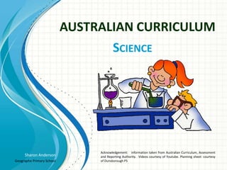 Sharon Anderson
Geographe Primary School
AUSTRALIAN CURRICULUM
SCIENCE
Acknowledgement: information taken from Australian Curriculum, Assessment
and Reporting Authority. Videos courtesy of Youtube. Planning sheet: courtesy
of Dunsborough PS
 