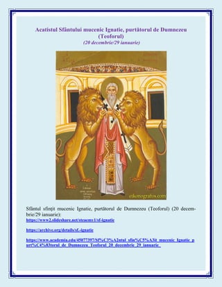 Acatistul Sfântului mucenic Ignatie, purtătorul de Dumnezeu
(Teoforul)
(20 decembrie/29 ianuarie)
Sfântul sfinţit mucenic Ignatie, purtătorul de Dumnezeu (Teoforul) (20 decem-
brie/29 ianuarie):
https://www2.slideshare.net/steaemy1/sf-ignatie
https://archive.org/details/sf.-ignatie
https://www.academia.edu/45077397/Sf%C3%A2ntul_sfin%C5%A3it_mucenic_Ignatie_p
urt%C4%83torul_de_Dumnezeu_Teoforul_20_decembrie_29_ianuarie_
 
