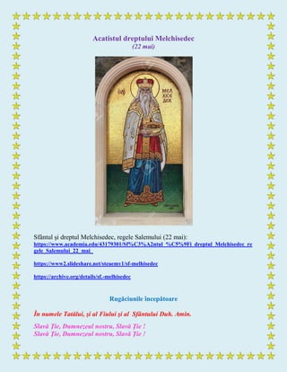 Acatistul dreptului Melchisedec
(22 mai)
Sfântul şi dreptul Melchisedec, regele Salemului (22 mai):
https://www.academia.edu/43179301/Sf%C3%A2ntul_%C5%9Fi_dreptul_Melchisedec_re
gele_Salemului_22_mai_
https://www2.slideshare.net/steaemy1/sf-melhisedec
https://archive.org/details/sf.-melhisedec
Rugăciunile începătoare
În numele Tatălui, şi al Fiului şi al Sfântului Duh. Amin.
Slavă Ţie, Dumnezeul nostru, Slavă Ţie !
Slavă Ţie, Dumnezeul nostru, Slavă Ţie !
 