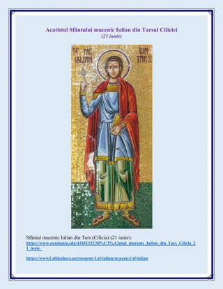 Acatistul Sfântului mucenic Iulian din Tarsul Ciliciei
(21 iunie)
Sfântul mucenic Iulian din Tars (Cilicia) (21 iunie):
https://www.academia.edu/43451152/Sf%C3%A2ntul_mucenic_Iulian_din_Tars_Cilicia_2
1_iunie_
https://www2.slideshare.net/steaemy1/sf-iulian/steaemy1/sf-iulian
 