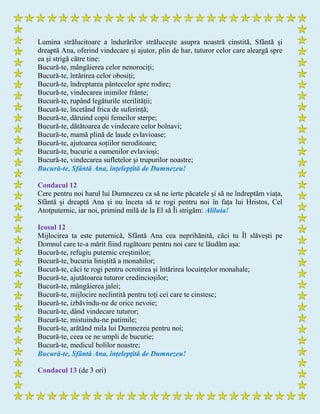Lumina strălucitoare a îndurărilor strălucește asupra noastră cinstită, Sfântă și
dreaptă Ana, oferind vindecare și ajutor, plin de har, tuturor celor care aleargă spre
ea și strigă către tine:
Bucură-te, mângâierea celor nenorociți;
Bucură-te, întărirea celor obosiți;
Bucură-te, îndreptarea pântecelor spre rodire;
Bucură-te, vindecarea inimilor frânte;
Bucură-te, rupând legăturile sterilității;
Bucură-te, încetând frica de suferință;
Bucură-te, dăruind copii femeilor sterpe;
Bucură-te, dătătoarea de vindecare celor bolnavi;
Bucură-te, mamă plină de laude evlavioase;
Bucură-te, ajutoarea soțiilor neroditoare;
Bucură-te, bucurie a oamenilor evlavioși;
Bucură-te, vindecarea sufletelor și trupurilor noastre;
Bucură-te, Sfântă Ana, înțelepţită de Dumnezeu!
Condacul 12
Cere pentru noi harul lui Dumnezeu ca să ne ierte păcatele și să ne îndreptăm viața,
Sfântă şi dreaptă Ana și nu înceta să te rogi pentru noi în fața lui Hristos, Cel
Atotputernic, iar noi, primind milă de la El să Îi strigăm: Aliluia!
Icosul 12
Mijlocirea ta este puternică, Sfântă Ana cea neprihănită, căci tu Îl slăvești pe
Domnul care te-a mărit fiind rugătoare pentru noi care te lăudăm aşa:
Bucură-te, refugiu puternic creștinilor;
Bucură-te, bucuria liniștită a monahilor;
Bucură-te, căci te rogi pentru ocrotirea și întărirea locuințelor monahale;
Bucură-te, ajutătoarea tuturor credincioșilor;
Bucură-te, mângâierea jalei;
Bucură-te, mijlocire neclintită pentru toți cei care te cinstesc;
Bucură-te, izbăvindu-ne de orice nevoie;
Bucură-te, dând vindecare tuturor;
Bucură-te, mistuindu-ne patimile;
Bucură-te, arătând mila lui Dumnezeu pentru noi;
Bucură-te, ceea ce ne umpli de bucurie;
Bucură-te, medicul bolilor noastre;
Bucură-te, Sfântă Ana, înțelepţită de Dumnezeu!
Condacul 13 (de 3 ori)
 
