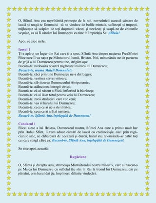 O, Sfântă Ana cea neprihănită primeşte de la noi, nevrednicii această cântare de
laudă şi roagă-te Domnului să ne vindece de bolile mintale, sufleteşti și trupești,
mijlocește să scăpăm de toți dușmanii văzuţi şi nevăzuţi și scapă-ne de chinurile
veșnice, ca să Îi cântăm lui Dumnezeu cu tine în Împărăția Sa: Aliluia!
Apoi, se zice iarăşi:
Icosul 1
Ţi-a apărut un Înger din Rai care ţi-a spus, Sfântă Ana despre naşterea PreaSfintei
Fiice care Îl va naşte pe Mântuitorul lumii, Hristos. Noi, minunându-ne de purtarea
de grijă a lui Dumnezeu pentru tine, strigăm așa:
Bucură-te, neobosita noastră rugătoare înaintea lui Dumnezeu;
Bucură-te, mama Maicii Domnului;
Bucură-te, căci prin tine Dumnezeu ne-a dat Legea;
Bucură-te, vestirea slavei viitoare;
Bucură-te, slăvitoarea Dumnezeului Atotputernic;
Bucură-te, adâncimea întregii virtuți;
Bucură-te, că ai născut o Fiică, înflorind la bătrânețe;
Bucură-te, că ai lăsat totul pentru voia lui Dumnezeu;
Bucură-te, zorii strălucirii care vor veni;
Bucură-te, vas al harului lui Dumnezeu;
Bucură-te, ceea ce ai ucis sterilitatea;
Bucură-te, ceea ce ai arătat nașterea;
Bucură-te, Sfântă Ana, înțelepţită de Dumnezeu!
Condacul 1
Fiicei alese a lui Hristos, Dumnezeul nostru, Sfintei Ana care a primit mult har
prin Duhul Sfânt, îi vom aduce cântări de laudă cu credincioșie, căci prin rugă-
ciunile sale, ne eliberează de necazuri și dureri, harul său revărsându-se către toți
cei care strigă către ea: Bucură-te, Sfântă Ana, înțelepţită de Dumnezeu!
Se zice apoi, această:
Rugăciune
O, Sfântă şi dreaptă Ana, strămoașa Mântuitorului nostru milostiv, care ai născut-o
pe Maica lui Dumnezeu cu sufletul tău stai în Rai la tronul lui Dumnezeu, dar pe
pământ, prin harul dat ție, împlinești diferite vindecări.
 
