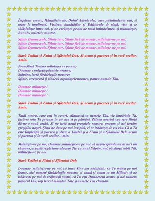 Împărate ceresc, Mângâietorule, Duhul Adevărului, care pretutindenea eşti, şi
toate le implineşti, Vistierul bunătăţilor şi Dătătorule de viaţă, vino şi te
sălăşluieşte întru noi, şi ne curăţeşte pe noi de toată intinăciunea, şi mântuieşte,
Bunule, sufletele noastre.
Sfinte Dumnezeule, Sfinte tare, Sfinte fără de moarte, miluieşte-ne pe noi.
Sfinte Dumnezeule, Sfinte tare, Sfinte fără de moarte, miluieşte-ne pe noi.
Sfinte Dumnezeule, Sfinte tare, Sfinte fără de moarte, miluieşte-ne pe noi.
Slavă Tatălui şi Fiului şi Sfântului Duh. Şi acum şi pururea şi în vecii vecilor.
Amin.
Preasfântă Treime, miluieşte-ne pe noi;
Doamne, curăţeşte păcatele noastre;
Stăpâne, iartă fărădelegile noastre;
Sfinte, cercetează şi vindecă neputinţele noastre, pentru numele Tău.
Doamne, miluieşte !
Doamne, miluieşte !
Doamne, miluieşte !
Slavă Tatălui şi Fiului şi Sfântului Duh. Şi acum şi pururea şi în vecii vecilor.
Amin.
Tatăl nostru, care eşti în ceruri, sfinţească-se numele Tău, vie împărăţia Ta,
facă-se voia Ta precum în cer aşa şi pe pământ. Pâinea noastră cea spre fiinţă
dă-ne-o nouă astăzi. Şi ne iartă nouă greşalele noastre, precum şi noi iertăm
greşiţilor noştri. Şi nu ne duce pe noi în ispită, ci ne izbăveşte de cel rău. Că a Ta
este Împărăţia şi puterea şi slava, a Tatălui şi a Fiului şi a Sfântului Duh, acum
şi pururea şi în vecii vecilor. Amin.
Miluieşte-ne pe noi, Doamne, miluieşte-ne pe noi, că nepricepându-ne de nici un
răspuns, această rugăciune aducem Ţie, ca unui Stăpân, noi, păcătoşii robii Tăi,
miluieşte-ne pe noi.
Slavă Tatălui şi Fiului şi Sfântului Duh.
Doamne, miluieşte-ne pe noi, că întru Tine am nădăjduit; nu Te mânia pe noi
foarte, nici pomeni fărădelegile noastre, ci caută şi acum ca un Milostiv şi ne
izbăveşte pe noi de vrăjmaşii noştri, că Tu eşti Dumnezeul nostru şi noi suntem
poporul Tău, toţi lucrul mâinilor Tale şi numele Tău chemăm.
 