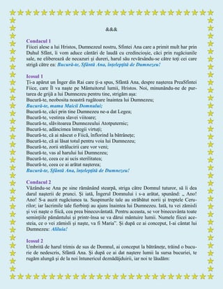 &&&
Condacul 1
Fiicei alese a lui Hristos, Dumnezeul nostru, Sfintei Ana care a primit mult har prin
Duhul Sfânt, îi vom aduce cântări de laudă cu credincioșie, căci prin rugăciunile
sale, ne eliberează de necazuri și dureri, harul său revărsându-se către toți cei care
strigă către ea: Bucură-te, Sfântă Ana, înțelepţită de Dumnezeu!
Icosul 1
Ţi-a apărut un Înger din Rai care ţi-a spus, Sfântă Ana, despre naşterea PreaSfintei
Fiice, care Îl va naşte pe Mântuitorul lumii, Hristos. Noi, minunându-ne de pur-
tarea de grijă a lui Dumnezeu pentru tine, strigăm așa:
Bucură-te, neobosita noastră rugătoare înaintea lui Dumnezeu;
Bucură-te, mama Maicii Domnului;
Bucură-te, căci prin tine Dumnezeu ne-a dat Legea;
Bucură-te, vestirea slavei viitoare;
Bucură-te, slăvitoarea Dumnezeului Atotputernic;
Bucură-te, adâncimea întregii virtuți;
Bucură-te, că ai născut o Fiică, înflorind la bătrânețe;
Bucură-te, că ai lăsat totul pentru voia lui Dumnezeu;
Bucură-te, zorii strălucirii care vor veni;
Bucură-te, vas al harului lui Dumnezeu;
Bucură-te, ceea ce ai ucis sterilitatea;
Bucură-te, ceea ce ai arătat nașterea;
Bucură-te, Sfântă Ana, înțelepţită de Dumnezeu!
Condacul 2
Văzându-se Ana pe sine rămânând stearpă, striga către Domnul tuturor, să îi dea
darul naşterii de prunci. Și iată, Îngerul Domnului i s-a arătat, spunând: „ Ano!
Ano! S-a auzit rugăciunea ta. Suspinurile tale au străbătut norii şi treptele Ceru-
rilor; iar lacrimile tale fierbinţi au ajuns înaintea lui Dumnezeu. Iată, tu vei zămisli
și vei naşte o fiică, cea prea binecuvântată. Pentru aceasta, se vor binecuvânta toate
seminţiile pământului şi printr-însa se va dărui mântuire lumii. Numele fiicei ace-
steia, ce o vei zămisli şi naşte, va fi Maria”. Și după ce ai conceput, I-ai cântat lui
Dumnezeu: Aliluia!
Icosul 2
Umbrită de harul trimis de sus de Domnul, ai conceput la bătrânețe, trăind o bucu-
rie de nedescris, Sfântă Ana. Și după ce ai dat naștere lumii la sursa bucuriei, te
rugăm alungă şi de la noi întunericul deznădăjduirii, iar noi te lăudăm:
 