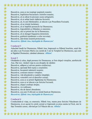 Bucură-te, ceea ce nu respingi suspinele noastre;
Bucură-te, împlinirea bucuroasă a inimilor noastre;
Bucură-te, că ai călcat în picioare ocara nelegiuirii;
Bucură-te, că ai arătat lumii rădăcina fecioriei;
Bucură-te, că, în anii bătrâneţilor, ai născut-o pe Preasfânta Fecioară;
Bucură-te, că ne trimiţi încântare;
Bucură-te, că ai împlinit poruncile lui Dumnezeu;
Bucură-te, împodobită cu blândețe și smerenie;
Bucură-te, căci ai primit har de la Dumnezeu;
Bucură-te, că ai alungat lingușirea demonică;
Bucură-te, grabnică ajutătoare a celor nevoiași;
Bucură-te, adevărata noastră protectoare;
Bucură-te, Sfântă Ana, înțelepţită de Dumnezeu!
Condacul 3
Aducând laudă lui Dumnezeu, Sfântă Ana, împreună cu Sfântul Ioachim, soțul tău
aţi adus-o pe Fecioara Maria cea curată de 3 ani la Templul lui Dumnezeu, așa cum
ai făgăduit Domnului, cântând cântarea: Aliluia!
Icosul 3
Ghidându-ți calea, după porunca lui Dumnezeu, ai fost chipul virtuților, atotfericită
Ana. Dar noi, văzând viața ta cea dreaptă, îţi cântăm:
Bucură-te, adăpost şi salvare pentru credincioși;
Bucură-te, speranță fără rușine a creștinilor;
Bucură-te, începutul mântuirii noastre;
Bucură-te, comoara tuturor virtuţilor;
Bucură-te, viță abundentă a roadelor dreptății;
Bucură-te, venerabil cort al darurilor cereşti;
Bucură-te, ceea ce ai primit făgăduința lui Dumnezeu;
Bucură-te, ceea ce ai născut-o pe fericita Fecioară;
Bucură-te, chipul credinței drepte;
Bucură-te, vie roditoare;
Bucură-te, râu de daruri abundente;
Bucură-te, cea care îl slăveşti cu inimă bună pe Dumnezeu;
Bucură-te, Sfântă Ana, înțelepţită de Dumnezeu!
Condacul 4
Conducându-ți viața, cu smerenie, Sfântă Ana, mama prea fericitei Născătoare de
Dumnezeu, te-ai așezat în cetele cereşti și împreună cu prea curata ta Fiică, stai în
fața Tronului ceresc, slăvind pe Cel Născut din ea: Aliluia!
 