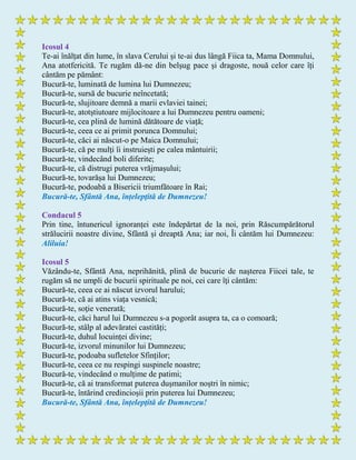 Icosul 4
Te-ai înălțat din lume, în slava Cerului și te-ai dus lângă Fiica ta, Mama Domnului,
Ana atotfericită. Te rugăm dă-ne din belșug pace și dragoste, nouă celor care îți
cântăm pe pământ:
Bucură-te, luminată de lumina lui Dumnezeu;
Bucură-te, sursă de bucurie neîncetată;
Bucură-te, slujitoare demnă a marii evlaviei tainei;
Bucură-te, atotștiutoare mijlocitoare a lui Dumnezeu pentru oameni;
Bucură-te, cea plină de lumină dătătoare de viață;
Bucură-te, ceea ce ai primit porunca Domnului;
Bucură-te, căci ai născut-o pe Maica Domnului;
Bucură-te, că pe mulți îi instruiești pe calea mântuirii;
Bucură-te, vindecând boli diferite;
Bucură-te, că distrugi puterea vrăjmașului;
Bucură-te, tovarășa lui Dumnezeu;
Bucură-te, podoabă a Bisericii triumfătoare în Rai;
Bucură-te, Sfântă Ana, înțelepţită de Dumnezeu!
Condacul 5
Prin tine, întunericul ignoranței este îndepărtat de la noi, prin Răscumpărătorul
strălucirii noastre divine, Sfântă și dreaptă Ana; iar noi, Îi cântăm lui Dumnezeu:
Aliluia!
Icosul 5
Văzându-te, Sfântă Ana, neprihănită, plină de bucurie de nașterea Fiicei tale, te
rugăm să ne umpli de bucurii spirituale pe noi, cei care îţi cântăm:
Bucură-te, ceea ce ai născut izvorul harului;
Bucură-te, că ai atins viața vesnică;
Bucură-te, soţie venerată;
Bucură-te, căci harul lui Dumnezeu s-a pogorât asupra ta, ca o comoară;
Bucură-te, stâlp al adevăratei castități;
Bucură-te, duhul locuinței divine;
Bucură-te, izvorul minunilor lui Dumnezeu;
Bucură-te, podoaba sufletelor Sfinților;
Bucură-te, ceea ce nu respingi suspinele noastre;
Bucură-te, vindecând o mulțime de patimi;
Bucură-te, că ai transformat puterea dușmanilor noștri în nimic;
Bucură-te, întărind credincioșii prin puterea lui Dumnezeu;
Bucură-te, Sfântă Ana, înțelepţită de Dumnezeu!
 