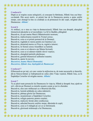 Condacul 6
După ce ai respins ocara nelegiuirii, ai conceput la bătrânețe, Sfântă Ana cea bine-
cuvântată. Din acest motiv, ai primit har de la Dumnezeu pentru a ajuta soțiile
sterpe, care aleargă la tine cu credință ca să primească în dar copii, strigând către
Dumnezeu: Aliluia!
Icosul 6
Ai străluci, ca o stea cu viața ta dumnezeiască, Sfântă Ana cea dreaptă, alungând
întunericul păcatului și al necredinței. La fel te lăudăm, plângând:
Bucură-te, că ești mama Maicii Mântuitorului nostrum;
Bucură-te, mijlocitoarea noastrâ la Tronul ceresc;
Bucură-te, ceea ce ai primit poruncă de la Domnul;
Bucură-te, rugându-te mereu pentru noi înaintea Lui;
Bucură-te, domnind mereu cu Fiica ta, regină a tuturor;
Bucură-te, în Sionul ceresc triumfător cu lumină;
Bucură-te, ceea ce ai născut-o pe Mama fecioară;
Bucură-te, ceea ce ai adunat roadele slavei veșnice;
Bucură-te, alungând patimile păcătoase;
Bucură-te, gonind întunericul sufletelor noastre;
Bucură-te, ajutor în nevoie;
Bucură-te, mama Maicii Domnului;
Bucură-te, Sfântă Ana, înțelepţită de Dumnezeu!
Condacul 7
Eliberează-ne pe toți, cei care venim la mijlocirea ta, de toate necazurile și durerile,
dă-ne binecuvântare și îndreptează-ne calea către Viața veșnică, Sfântă Ana, ca în
Împărăția Cerurilor să strigăm mereu: Aliluia!
Icosul 7
Tu ai păzit toate poruncile lui Dumnezeu în viața ta, Sfântă și dreaptă Ana; ajută-ne
să-L slăvim pe Domnul cu inimile noastre curate şi noi te chemăm:
Bucură-te, stea care strălucești ca o Biserică din Rai;
Bucură-te, lumină arătându-ne calea mântuirii;
Bucură-te, părtașa gloriei lui Dumnezeu;
Bucură-te, moștenitoare a Împărăției Cerurilor;
Bucură-te, refugiu puternic pentru creștini;
Bucură-te, mijlocire fermă către credincioși;
Bucură-te, aducând bucurie soţiilor sterpe, dăruindu-le copii;
Bucură-te, ceea ce îi mângâi pe cei ce se întristează;
Bucură-te, glorioasă strămoașă a lui Dumnezeu;
 