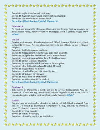 Bucură-te, mijlocitoare harnică pentru noi;
Bucură-te, bucurie binecuvântată a sufletelor credincioase;
Bucură-te, cea binecuvântată printre femei;
Bucură-te, Sfântă Ana, înțelepţită de Dumnezeu!
Condacul 8
Ai primit rod minunat la bătrânețe, Sfântă Ana cea dreaptă, după ce ai născut pe
divina maică Maria. Pentru aceasta lui Dumnezeu slăvit Îi cântăm cu glas mare:
Aliluia!
Icosul 8
După ce ţi-ai terminat călătoria pământească, Sfântă Ana neprihănită, te-ai odihnit
în locuința cerească. Aceeași sfântă adormire a ta este slăvită, iar noi te lăudăm
strigând:
Bucură-te, îngăduință pentru sterilitate;
Bucură-te, binecuvântare cu nașterea de copii mult așteptată;
Bucură-te, căci prin tine, maternitatea este o binecuvântare;
Bucură-te, comoară inepuizabilă a darurilor lui Dumnezeu;
Bucură-te, că rupi legăturile păcatului;
Bucură-te, încurajând inimile îndurerate cu darul copiilor;
Bucură-te, că ai dobândit îndrăzneală față de Domnul;
Bucură-te, atrăgând mila lui Hristos;
Bucură-te, că închizi buzele celor necredincioși;
Bucură-te, că îi alungi pe vrăjmași;
Bucură-te, râu al milei lui Dumnezeu;
Bucură-te, sursă inepuizabilă de vindecări;
Bucură-te, Sfântă Ana, înțelepţită de Dumnezeu!
Condacul 9
Toți Îngerii lui Dumnezeu și Sfinții din Cer te slăvesc, binecuvântată Ana, îm-
preună cu Sfântul tău soț, neprihănitul Ioachim rugându-te pentru noi care te
chemăm în ajutor, strigând pentru mijlocirea ta la Domnul: Aliluia!
Icosul 9
Bucurie mare ai avut când ai născut-o pe fericita ta Fiică, Sfântă şi dreaptă Ana,
căci ea L-a născut pe Dumnezeul Atotputernic în trup, dăruindu-ne mântuirea
eternă. Te lăudăm cu aceste cântări:
Bucură-te, izvor de bucurie;
Bucură-te, lumină a castității;
Bucură-te, că scoţi la iveală orice înşelăciune;
 