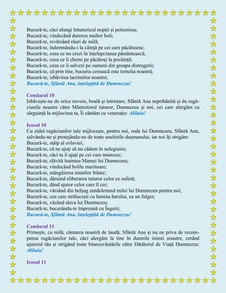 Bucură-te, căci alungi întunericul nopții și poticnirea;
Bucură-te, vindecând durerea multor boli;
Bucură-te, revărsând râuri de milă;
Bucură-te, îndemnându-i la căinţă pe cei care păcătuiesc;
Bucură-te, ceea ce nu crezi în înțelepciunea pământească;
Bucură-te, ceea ce îi chemi pe păcătoși la pocăință;
Bucură-te, ceea ce îi salvezi pe oameni din groapa distrugerii;
Bucură-te, că prin tine, bucuria cerească este temelia noastră;
Bucură-te, izbăvirea lacrimilor noastre;
Bucură-te, Sfântă Ana, înțelepţită de Dumnezeu!
Condacul 10
Izbăvește-ne de orice nevoie, boală și întristare, Sfântă Ana neprihănită și du rugă-
ciunile noastre către Mântuitorul tuturor, Dumnezeu şi noi, cei care alergăm cu
sârguință la mijlocirea ta, Îi cântăm cu venerație: Aliluia!
Icosul 10
Cu zidul rugăciunilor tale mijloceşte, pentru noi, ruda lui Dumnezeu, Sfântă Ana,
salvându-ne și protejându-ne de toate uneltirile dușmanului, iar noi îţi strigăm:
Bucură-te, stâlp al evlaviei;
Bucură-te, că ne ajuţi să nu cădem în nelegiuire;
Bucură-te, căci tu îi ajuţi pe cei care muncesc;
Bucură-te, slăvită înaintea Mamei lui Dumnezeu;
Bucură-te, vindecând bolile muritoare;
Bucură-te, mângâierea inimilor frânte;
Bucură-te, dăruind eliberarea tuturor celor ce suferă;
Bucură-te, dând ajutor celor care îl cer;
Bucură-te, vărsând din belșug untdelemnul milei lui Dumnezeu pentru noi;
Bucură-te, cea care strălucești cu lumina harului, ca un fulger;
Bucură-te, văzând slava lui Dumnezeu;
Bucură-te, bucurându-te împreună cu Îngerii;
Bucură-te, Sfântă Ana, înțelepţită de Dumnezeu!
Condacul 11
Primeşte, cu milă, cântarea noastră de laudă, Sfântă Ana și nu ne priva de recom-
pensa rugăciunilor tale, căci alergăm la tine în durerile inimii noastre, cerând
ajutorul tău și strigând toate binecuvântările către Dătătorul de Viaţă Dumnezeu:
Aliluia!
Icosul 11
 