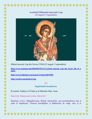 Acatistul Sfântului mucenic Lup
(23 august/ 5 septembrie)
Sfântul mucenic Lup din Novae (†304) (23 august/ 5 septembrie):
https://www.academia.edu/44018456/Sf%C3%A2ntul_mucenic_Lup_din_Novae_304_23_a
ugust_
https://www2.slideshare.net/steaemy1/sf-lup-250135981
https://archive.org/details/sf.-lup
***
Rugăciunile începătoare
În numele Tatălui și al Fiului și al Sfântului Duh, Amin.
Slavă Ţie, Dumnezeul nostru, Slavă Ţie !
Împărate ceresc, Mângâietorule, Duhul Adevărului, care pretutindenea eşti, şi
toate le implineşti, Vistierul bunătăţilor şi Dătătorule de viaţă, vino şi te
 