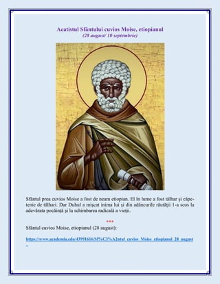 Acatistul Sfântului cuvios Moise, etiopianul
(28 august/ 10 septembrie)
Sfântul prea cuvios Moise a fost de neam etiopian. El în lume a fost tâlhar şi căpe-
tenie de tâlhari. Dar Duhul a mişcat inima lui şi din adâncurile răutăţii 1-a scos la
adevărata pocăinţă şi la schimbarea radicală a vieţii.
***
Sfântul cuvios Moise, etiopianul (28 august):
https://www.academia.edu/43991616/Sf%C3%A2ntul_cuvios_Moise_etiopianul_28_august
_
 
