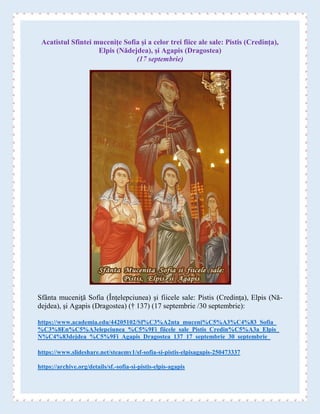 Acatistul Sfintei muceniţe Sofia şi a celor trei fiice ale sale: Pistis (Credinţa),
Elpis (Nădejdea), şi Agapis (Dragostea)
(17 septembrie)
Sfânta muceniţă Sofia (Înţelepciunea) şi fiicele sale: Pistis (Credinţa), Elpis (Nă-
dejdea), şi Agapis (Dragostea) († 137) (17 septembrie /30 septembrie):
https://www.academia.edu/44205102/Sf%C3%A2nta_muceni%C5%A3%C4%83_Sofia_
%C3%8En%C5%A3elepciunea_%C5%9Fi_fiicele_sale_Pistis_Credin%C5%A3a_Elpis_
N%C4%83dejdea_%C5%9Fi_Agapis_Dragostea_137_17_septembrie_30_septembrie_
https://www.slideshare.net/steaemy1/sf-sofia-si-pistis-elpisagapis-250473337
https://archive.org/details/sf.-sofia-si-pistis-elpis-agapis
 