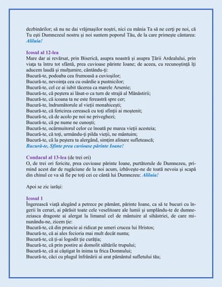 dezbinărilor; să nu ne dai vrăjmaşilor noştri, nici cu mânia Ta să ne cerţi pe noi, că
Tu eşti Dumnezeul nostru şi noi suntem poporul Tău, de la care primeşte cântarea:
Aliluia!
Icosul al 12-lea
Mare dar ai revărsat, prin Biserică, asupra noastră şi asupra Ţării Ardealului, prin
viaţa ta întru tot sfântă, prea cuvioase părinte Ioane; de aceea, cu recunoştinţă îţi
aducem laudă şi mulţumire, cântându-ţi:
Bucură-te, podoaba cea frumoasă a cuvioşilor;
Bucură-te, nevoinţa cea cu osârdie a pustnicilor;
Bucură-te, cel ce ai iubit tăcerea ca marele Arsenie;
Bucură-te, că peştera ai lăsat-o ca turn de strajă al Mănăstirii;
Bucură-te, că icoana ta ne este fereastră spre cer;
Bucură-te, îndrumătorule al vieţii monahiceşti;
Bucură-te, că fericirea cerească cu toţi sfinţii ai moştenit;
Bucură-te, că de acolo pe noi ne priveghezi;
Bucură-te, că pe nume ne cunoşti;
Bucură-te, ocârmuitorul celor ce înoată pe marea vieţii acesteia;
Bucură-te, că toţi, urmându-ţi pilda vieţii, ne mântuim;
Bucură-te, că la peştera ta alergând, simţim alinare sufletească;
Bucură-te, Sfinte prea cuvioase părinte Ioane!
Condacul al 13-lea (de trei ori)
O, de trei ori fericite, prea cuvioase părinte Ioane, purtătorule de Dumnezeu, pri-
mind acest dar de rugăciune de la noi acum, izbăveşte-ne de toată nevoia şi scapă
din chinul ce va să fie pe toţi cei ce cântă lui Dumnezeu: Aliluia!
Apoi se zic iarăşi:
Icosul 1
Îngerească viaţă alegând a petrece pe pământ, părinte Ioane, ca să te bucuri cu în-
gerii în ceruri, ai părăsit toate cele veselitoare ale lumii şi umplându-te de dumne-
zeiasca dragoste ai alergat la limanul cel de mântuire al sihăstriei, de care mi-
nunându-ne, zicem ţie:
Bucură-te, că din pruncie ai ridicat pe umeri crucea lui Hristos;
Bucură-te, că ai ales fecioria mai mult decât nunta;
Bucură-te, că ţi-ai logodit ţie curăţia;
Bucură-te, că prin postire ai domolit săltările trupului;
Bucură-te, că ai câştigat în inima ta frica Domnului;
Bucură-te, căci cu plugul înfrânării ai arat pământul sufletului tău;
 