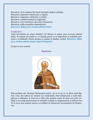 Bucură-te, că ai semănat într-însul seminţele dreptei credinţe;
Bucură-te, împreună vieţuitorule cu îngerii;
Bucură-te, împreună vorbitorule cu sfinţii;
Bucură-te, candelă nestinsă în rugăciune;
Bucură-te, că ne luminezi calea către Dumnezeu;
Bucură-te, pilda monahilor dreptmăritori;
Bucură-te, Sfinte prea cuvioase părinte Ioane!
Condacul 1:
Jugul nevoinţelor pe umeri luându-l, lui Hristos ai urmat, prea cuvioase părinte
Ioane. În peşteră nevoindu-te, cu răceala pietrei te-ai împrietenit şi podoaba pust-
niciei o ai dobândit. Pentru aceasta cu cântări te lăudăm, zicând: Bucură-te, Sfinte
prea cuvioase părinte Ioane, lauda Prislopului!
Şi apoi se zice această:
Rugăciune
Binecuvântat eşti, Doamne Dumnezeul nostru, cel ce ai zis şi s-a făcut toată făp-
tura. Căci, din iubirea de oameni cea nemăsurată, fiind Dumnezeul a toată mân-
gâierea şi nădejdea, ai binevoit a ridica din neamul nostru fii aleşi care prin cre-
dinţă şi nevoinţă pustnicească să menţină credinţa în atotputernicia şi milostivirea
Ta şi să nu lase neamul nostru a se prăbuşi în întunericul necunoştintei de Dumne-
zeu.
 