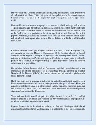 Binecuvântat eşti, Doamne Dumnezeul nostru, care din îndurare, ca un Dumnezeu
al milostivirii, ai dăruit Ţării Haţegului şi întregului popor dreptcredincios pe
Sfântul cuvios Ioan, ca să ne fie mijlocitor, rugător si ajutător în nevoinţele mân-
tuirii.
Doamne Dumnezeul nostru, am greşit şi nu suntem vrednici a câştiga milostivirea
Ta prin sârguinţa cea de toate zilele. De aceea, aducem mijlocitori pentru sufletele
noastre pe PreaSfânta Născătoare de Dumnezeu împreună cu Sfântul cuvios Ioan
de la Prislop, ca, prin rugăciunile lor să ne ocroteşti pe noi, Biserica Ta, şi tot
poporul românesc, dăruindu-ne sănătate, viaţă ferită de toată răutatea, ca din adân-
cul inimilor să mărim prea sfânt numele Tău: al Tatălui şi al Fiului şi al Sfântului
Duh. Amin.
***
Cuviosul Ioan s-a născut spre sfârșitul veacului al XV-lea, în satul Silvașul de Sus,
din apropierea orașelor Hațeg și Hunedoara. El își însoțea părinții la lucrul
câmpului unde, treptat, a început să înțeleagă, din contemplarea naturii, înțele-
pciunea și atotputernicia Ziditorului tuturor. Credința i-a sporit prin învățăturile
primite de la părinții săi dreptcredincioși și prin rugăciunile făcute în biserica
satului, dar și în singurătate.
Dorind să-și închine întreaga viață lui Dumnezeu, a părăsit casa părintească și s-a
închinoviat în obștea călugărilor de la Mănăstirea Prislop, ctitorită de Sfântul
Nicodim de la Tismana (†1406), în care se păstrau încă vii amintirea și rânduiala
lăsate de marele stareț.
După mai mulți ani și după ce s-a deprins cu virtuțile ascultării și smereniei, cu
binecuvântarea duhovnicului său s-a retras pe malul abrupt al pârâului Slivuț, nu
departe de mănăstire, unde și-a săpat singur o chilie în piatră, cunoscută până azi
sub numele de „Chilia” sau „Casa Sfântului”. Aici a viețuit în neîncetate rugăciuni
și posturi, bine plăcând lui Dumnezeu.
Viața sa îmbunătățită s-a sfârșit, potrivit tradiției locului, în acest fel: Pe când își
făcea o fereastră la chilia lui, doi vânători, de pe versantul celălalt al prăpastiei, l-
au vânat, neștiind că viețuia în acele locuri.
Poporul dreptcredincios l-a cinstit cu evlavie ca sfânt încă din timpul vieții, dar și
după neașteptatul lui sfârșit. Vestea despre el s-a răspândit și în Țara Românească,
 