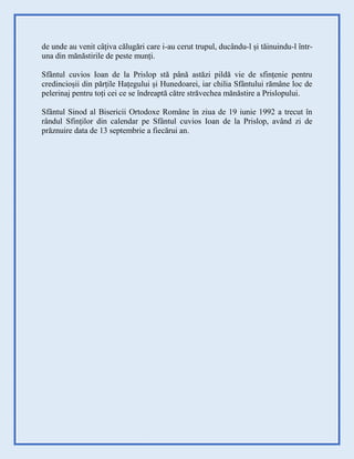 de unde au venit câțiva călugări care i-au cerut trupul, ducându-l și tăinuindu-l într-
una din mănăstirile de peste munți.
Sfântul cuvios Ioan de la Prislop stă până astăzi pildă vie de sfințenie pentru
credincioșii din părțile Hațegului și Hunedoarei, iar chilia Sfântului rămâne loc de
pelerinaj pentru toți cei ce se îndreaptă către străvechea mănăstire a Prislopului.
Sfântul Sinod al Bisericii Ortodoxe Române în ziua de 19 iunie 1992 a trecut în
rândul Sfinților din calendar pe Sfântul cuvios Ioan de la Prislop, având zi de
prăznuire data de 13 septembrie a fiecărui an.
 