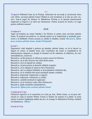 ***
Troparul Sfântului Ioan de la Prislop: Iubitorule de nevoinţă şi râvnitorule întru
cele sfinte, cuvioase părinte Ioane! Părăsit-ai cele trecătoare şi ai ales pe cele veş-
nice, luat-ai jugul lui Hristos în Mănăstirea Prislop şi în peşteră pustnicească
împreună cu îngerii L-ai slăvit pe Dumnezeu. Pentru aceasta nu înceta a te ruga
pentru sufletele noastre!
&&&
Condacul 1
Jugul nevoinţelor pe umeri luându-l, lui Hristos ai urmat, prea cuvioase părinte
Ioane. În peşteră nevoindu-te, cu răceala pietrei te-ai împrietenit şi podoaba pust-
niciei o ai dobândit. Pentru aceasta cu cântări te lăudăm, zicând: Bucură-te, Sfinte
prea cuvioase părinte Ioane, lauda Prislopului!
Icosul 1
Îngerească viaţă alegând a petrece pe pământ, părinte Ioane, ca să te bucuri cu
îngerii în ceruri, ai părăsit toate cele veselitoare ale lumii şi umplându-te de
dumnezeiasca dragoste ai alergat la limanul cel de mântuire al sihăstriei, de care
minunându-ne, zicem ţie:
Bucură-te, că din pruncie ai ridicat pe umeri crucea lui Hristos;
Bucură-te, că ai ales fecioria mai mult decât nunta;
Bucură-te, că ţi-ai logodit ţie curăţia;
Bucură-te, că prin postire ai domolit săltările trupului;
Bucură-te, că ai câştigat în inima ta frica Domnului;
Bucură-te, căci cu plugul înfrânării ai arat pământul sufletului tău;
Bucură-te, că ai semănat într-însul seminţele dreptei credinţe;
Bucură-te, împreună vieţuitorule cu îngerii;
Bucură-te, împreună vorbitorule cu sfinţii;
Bucură-te, candelă nestinsă în rugăciune;
Bucură-te, că ne luminezi calea către Dumnezeu;
Bucură-te, pilda monahilor dreptmăritori;
Bucură-te, Sfinte prea cuvioase părinte Ioane!
Condacul al 2-lea
Făcătorul îngerilor şi al oamenilor te-a ales pe tine, Sfinte Ioane, ca să prea mă-
rească cu viaţa ta numele Sfintei Treimi şi făcător de minuni te-a arătat, în urma
cărora ai primit îngăduinţa tatălui tău de a te retrage în Mănăstirea Prislop, cântând
lui Dumnezeu: Aliluia!
Icosul al 2-lea
 
