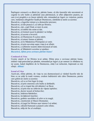 Înţelegere cerească s-a dăruit ţie, părinte Ioane, că din tinereţile tale necontenit ai
cugetat la cele înalte şi părăsind casa părintească, ai aflat adăpostire peştera, pe
care ţi-ai pregătit-o cu înseşi mâinile tale, minunând pe îngeri cu vieţuirea; pentru
care, mulţimea călugărilor laudă pe Dumnezeu, cântându-ţi unele ca acestea:
Bucură-te, a îngerilor mirare şi a demonilor pierzare;
Bucură-te, că din pruncie L-ai iubit pe Hristos;
Bucură-te, căci, copil fiind, ai mers la arat;
Bucură-te, că tatălui tău semn ai dat;
Bucură-te, că lemnul uscat în pământ l-ai înfipt;
Bucură-te, că acesta a înverzit;
Bucură-te, că Dumnezeu S-a prea mărit;
Bucură-te, că atunci lumea ai părăsit;
Bucură-te, că în Mănăstirea Prislopului ai venit;
Bucură-te, că prin nevoinţe aspre viaţa ţi-ai sfinţit;
Bucură-te, a sufletelor noastre duhovnicească arvună;
Bucură-te, al Mănăstirii ocrotitor şi ajutător;
Bucură-te, Sfinte prea cuvioase părinte Ioane!
Condacul al 3-lea
Ucenic smerit al lui Hristos te-ai arătat, Sfinte prea o cuvioase părinte Ioane,
străină viaţă petrecând pe pământ, minunând pe îngeri şi pe oameni cu răbdarea ta;
iar acum, luând răsplătire de la Dumnezeu, cânţi Lui neîncetat, împreună cu toţi
sfinţii: Aliluia!
Icosul al 3-lea
Auzit-am, sfinte părinte, de viaţa ta cea dumnezeiască şi văzând facerile tale de
bine ce ne arăţi în toată vremea, credem îndrăznirii tale către Dumnezeu, pentru
care grăim ţie unele ca acestea:
Bucură-te, cel ce ai fost înger în trup;
Bucură-te, că prin smerenie cele înalte ai dobândit;
Bucură-te, cel ce trupul tău rob duhului l-ai făcut;
Bucură-te, că prin tine ne izbăvim de văpaia ispitelor;
Bucură-te, doctor iscusit al bolnavilor;
Bucură-te, întărirea bătrânilor;
Bucură-te, învăţătorul tinerilor;
Bucură-te, grabnic ascultător al celor ce te roagă;
Bucură-te, cinstitorule al Maicii Domnului;
Bucură-te, că jugul lui Hristos uşor tuturor l-ai arătat;
Bucură-te, odraslă frumoasă a peşterii celei sfinte;
Bucură-te, stâlp de foc al credinţei;
 