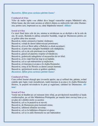 Bucură-te, Sfinte prea cuvioase părinte Ioane!
Condacul al 4-lea
Vifor de multe ispite s-au abătut de-a lungul veacurilor asupra Mănăstirii tale,
Sfinte Ioane, dar din toate acestea ai izbăvit obştea cu mijlocirile tale către Dumne-
zeu; pentru care, împreună cu ea, cânţi Stăpânului tuturor: Aliluia!
Icosul al 4-lea
Cu totul fiind întru cele de jos, mintea ta nicidecum nu ai dezlipit-o de la cele de
sus. Şi acum, făcându-te părtaş cereştilor bunătăţi, roagă pe Dumnezeu pentru cei
ce grăim către tine acestea:
Bucură-te, minte cerească şi înainte văzătoare;
Bucură-te, voinţă de daruri duhovniceşti primitoare;
Bucură-te, că te-ai făcut sabie a Duhului cu două ascuţişuri;
Bucură-te, că prin tine câştigăm bunătăţile cele nădăjduite;
Bucură-te, cel ce de cele pieritoare te-ai lepădat;
Bucură-te, glasul cel puternic risipitor al trândăviei;
Bucură-te, grabnicule mângâietor al necazurilor de tot felul;
Bucură-te, că în viaţă fiind de trup te-ai lepădat;
Bucură-te, cel ce eşti mărturisitor şi mijlocitor;
Bucură-te, că tinereţea ţi-ai pus-o în slujba Domnului;
Bucură-te, ostaş al lui Hristos cu daruri cereşti înarmat;
Bucură-te, sprijinitorul nostru şi grabnic ajutător;
Bucură-te, Sfinte prea cuvioase părinte Ioane!
Condacul al 5-lea
Cum cerbul însetat aleargă spre izvoarele apelor, aşa şi sufletul tău, părinte, având
osârdie spre lupta vieţii monahiceşti, toată tinereţea ţi-as pus-o în slujba Domnului
Hristos, în peşteră nevoindu-te în post şi rugăciune, cântând lui Dumnezeu: Ali-
luia!
Icosul al 5-lea
Veniţi toţi să lăudăm pe cel minunat intre sfinţi, pe povăţuitorul monahilor şi lauda
credincioşilor, pe cel din Mănăstirea Prislopului, pe marele între cuvioşi Ioan şi cu
un glas să-i cântăm unele ca acestea:
Bucură-te, cel ce în peşteră te-ai nevoit;
Bucură-te, de Dumnezeu prea luminată minte;
Bucură-te, iubitorul sfintelor nevoinţe;
Bucură-te, cel ce la înălţimea sfinţeniei ai ajuns;
Bucură-te, cel ce in căile Domnului ne eşti îndrumător:
 