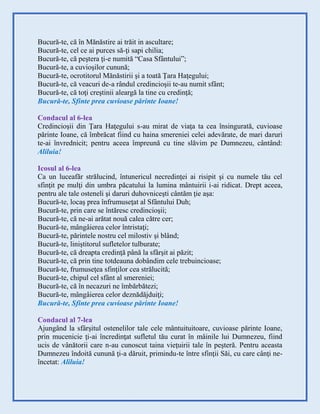 Bucură-te, că în Mănăstire ai trăit in ascultare;
Bucură-te, cel ce ai purces să-ţi sapi chilia;
Bucură-te, că peştera ţi-e numită “Casa Sfântului”;
Bucură-te, a cuvioşilor cunună;
Bucură-te, ocrotitorul Mănăstirii şi a toată Ţara Haţegului;
Bucură-te, că veacuri de-a rândul credincioşii te-au numit sfânt;
Bucură-te, că toţi creştinii aleargă la tine cu credinţă;
Bucură-te, Sfinte prea cuvioase părinte Ioane!
Condacul al 6-lea
Credincioşii din Ţara Haţegului s-au mirat de viaţa ta cea însingurată, cuvioase
părinte Ioane, că îmbrăcat fiind cu haina smereniei celei adevărate, de mari daruri
te-ai învrednicit; pentru aceea împreună cu tine slăvim pe Dumnezeu, cântând:
Aliluia!
Icosul al 6-lea
Ca un luceafăr strălucind, întunericul necredinţei ai risipit şi cu numele tău cel
sfinţit pe mulţi din umbra păcatului la lumina mântuirii i-ai ridicat. Drept aceea,
pentru ale tale osteneli şi daruri duhovniceşti cântăm ţie aşa:
Bucură-te, locaş prea înfrumuseţat al Sfântului Duh;
Bucură-te, prin care se întăresc credincioşii;
Bucură-te, că ne-ai arătat nouă calea către cer;
Bucură-te, mângâierea celor întristaţi;
Bucură-te, părintele nostru cel milostiv şi blând;
Bucură-te, liniştitorul sufletelor tulburate;
Bucură-te, că dreapta credinţă până la sfârşit ai păzit;
Bucură-te, că prin tine totdeauna dobândim cele trebuincioase;
Bucură-te, frumuseţea sfinţilor cea strălucită;
Bucură-te, chipul cel sfânt al smereniei;
Bucură-te, că în necazuri ne îmbărbătezi;
Bucură-te, mângâierea celor deznădăjduiţi;
Bucură-te, Sfinte prea cuvioase părinte Ioane!
Condacul al 7-lea
Ajungând la sfârşitul ostenelilor tale cele mântuituitoare, cuvioase părinte Ioane,
prin mucenicie ţi-ai încredinţat sufletul tău curat în mâinile lui Dumnezeu, fiind
ucis de vânătorii care n-au cunoscut taina vieţuirii tale în peşteră. Pentru aceasta
Dumnezeu îndoită cunună ţi-a dăruit, primindu-te între sfinţii Săi, cu care cânţi ne-
încetat: Aliluia!
 