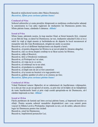 Bucură-te mijlocitorul nostru către Maica Domnului;
Bucură-te, Sfinte prea cuvioase părinte Ioane!
Condacul al 9-lea
Soborul arhiereilor şi ceata preoţilor dimpreună cu mulţimea credincioşilor adunaţi
la canonizarea ta I-au adus rugăciuni de mulţumire lui Dumnezeu pentru tine,
Sfinte părinte Ioane, cântându-I cântarea: Aliluia!
Icosul al 9-lea
Sfinte Ioane, părintele nostru, în trup muritor fiind, ai biruit hotarele firii, vieţuind
ca un fără de trup, cu darul lui Dumnezeu; iar noi, mulţumire aducând Celui ce te-a
mărit în viaţă şi după moarte şi închinându-ne de departe la locul necunoscut al
moaştelor tale din Ţara Românească, strigăm ţie unele ca acestea:
Bucură-te, cel ce ai defăimat înţelepciunea cea deşartă a lumii;
Bucură-te, că pentru dragostea lui Hristos te-ai nevoit până la vărsarea sângelui;
Bucură-te, căci cu râvna dreptei credinţe te-ai făcut ucenic lui Hristos;
Bucură-te, stâlp al Bisericii;
Bucură-te, tărie a Ortodoxiei româneşti;
Bucură-te, că Prislopul nu l-ai uitat;
Bucură-te, că viaţa nu ţi s-a scris;
Bucură-te, că strămoşii nu te-au uitat;
Bucură-te, că predania te-a păstrat;
Bucură-te, că după sute de ani ai fost canonizat:
Bucură-te, că şi acum nu încetezi a te ruga pentru noi;
Bucură-te, grabnic ajutător al celor ce te cinstesc pe tine;
Bucură-te, Sfinte prea cuvioase părinte Ioane!
Condacul al 10-lea
Vrând Făcătorul tuturor făpturilor să ne mântuiască de înşelăciunea vrăjmaşului,
te-a ales pe tine ca pe un apostol al nostru, ca prin tine să învăţăm să ne îndepărtam
de toate înşelăciunile lumii şi prin viaţă curată apropiindu-ne de Dumnezeu, să-I
cântăm împreună cu tine: Aliluia!
Icosul ai 10-lea
Făclie purtătoare de lumină eşti între cuvioşi părinte Ioane, şi împreună locuitor cu
sfinţii. Pentru aceasta soborul monahilor dreptmăritori care s-au ostenit peste
veacuri în Sfânta Lavră a Prislopului, împreună cu noi, cei de astăzi, aducem doxo-
logie lui Dumnezeu pentru tine zicând:
Bucură-te, omul lui Dumnezeu;
Bucură-te, împlinitorul poruncilor Lui;
 