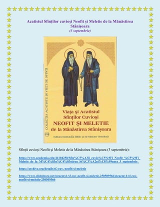 Acatistul Sfinţilor cuvioşi Neofit şi Meletie de la Mănăstirea
Stânișoara
(3 septembrie)
Sfinţii cuvioşi Neofit şi Meletie de la Mănăstirea Stânișoara (3 septembrie):
https://www.academia.edu/44104258/Sfin%C5%A3ii_cuvio%C5%9Fi_Neofit_%C5%9Fi_
Meletie_de_la_M%C4%83n%C4%83stirea_St%C3%A2ni%C8%99oara_3_septembrie_
https://archive.org/details/sf.-cuv.-neofit-si-meletie
https://www.slideshare.net/steaemy1/sf-cuv-neofit-si-meletie-250509566/steaemy1/sf-cuv-
neofit-si-meletie-250509566
 