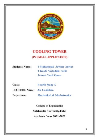 1
COOLING TOWER
(IN SMALL APPLICATION)
Students Name: 1-Muhammad Jawhar Anwar
2-Kayfe Sayfaddin Sabir
3-Awat Yusif Omer
Class: Fourth Stage A
LECTURE Name: Air Condition
Department: Mechanical & Mechatronics
College of Engineering
Salahaddin University-Erbil
Academic Year 2021-2022
 