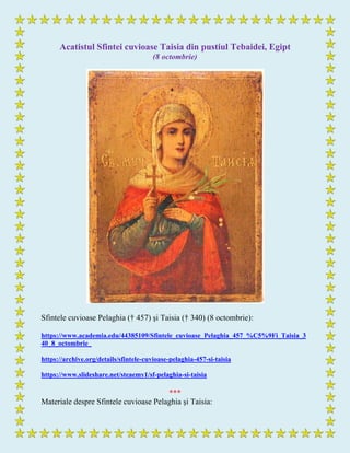 Acatistul Sfintei cuvioase Taisia din pustiul Tebaidei, Egipt
(8 octombrie)
Sfintele cuvioase Pelaghia († 457) şi Taisia († 340) (8 octombrie):
https://www.academia.edu/44385109/Sfintele_cuvioase_Pelaghia_457_%C5%9Fi_Taisia_3
40_8_octombrie_
https://archive.org/details/sfintele-cuvioase-pelaghia-457-si-taisia
https://www.slideshare.net/steaemy1/sf-pelaghia-si-taisia
***
Materiale despre Sfintele cuvioase Pelaghia şi Taisia:
 