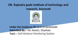 DR. Rajendra gode institute of technology and
research, Amravati
Under the Guidance Of :Dr.R.M.Deshmukh
Submitted By :- Mr. Amol L. Chavhan
Topic :- Soil Moisture Monitoring System
 