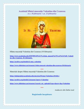 Acatistul Sfintei muceniţe Valentina din Cezareea
(s.v. 10 februarie / s.n. 23 februarie)
Sfânta muceniţă Valentina din Cezareea (10 februarie):
https://www.academia.edu/45357091/Sf%C3%A2nta_muceni%C5%A3%C4%83_Valenti
na_din_Cezareea_10_februarie_
https://archive.org/details/sf.-muc.-valentina
https://www.slideshare.net/steaemy1/sfnta-muceni-valentina-din-cezareea-10-februarie
***
Materiale despre Sfânta muceniţă Valentina din Cezareea:
https://independent.academia.edu/emystea/Sf-muc-Valentina-(10-feb-)
https://archive.org/details/@steaemy?query=Valentina
https://www.slideshare.net/steaemy1/search_my_uploads?type=&new=&q=Valentina
***
traducere din limba rusă
Rugăciunile începătoare
 