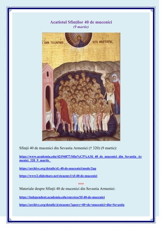 Acatistul Sfinţilor 40 de mucenici
(9 martie)
Sfinţii 40 de mucenici din Sevastia Armeniei († 320) (9 martie):
https://www.academia.edu/42194877/Sfin%C5%A3ii_40_de_mucenici_din_Sevastia_Ar
meniei_320_9_martie_
https://archive.org/details/sf.-40-de-mucenici/mode/2up
https://www2.slideshare.net/steaemy1/sf-40-de-mucenici
***
Materiale despre Sfinţii 40 de mucenici din Sevastia Armeniei:
https://independent.academia.edu/emystea/Sf-40-de-mucenici
https://archive.org/details/@steaemy?query=40+de+mucenici+din+Sevastia
 