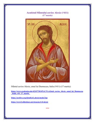 Acatistul Sfântului cuvios Alexie (†411)
(17 martie)
Sfântul cuvios Alexie, omul lui Dumnezeu, Italia (†411) (17 martie):
https://www.academia.edu/42247730/Sf%C3%A2ntul_cuvios_Alexie_omul_lui_Dumnezeu
_Italia_411_17_martie_
https://archive.org/details/sf.-alexie/mode/2up
https://www2.slideshare.net/steaemy1/sf-alexie
***
 