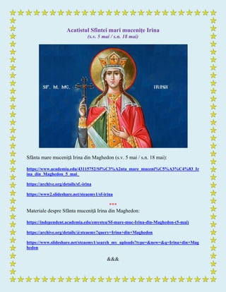 Acatistul Sfintei mari muceniţe Irina
(s.v. 5 mai / s.n. 18 mai)
Sfânta mare muceniţă Irina din Maghedon (s.v. 5 mai / s.n. 18 mai):
https://www.academia.edu/43115752/Sf%C3%A2nta_mare_muceni%C5%A3%C4%83_Ir
ina_din_Maghedon_5_mai_
https://archive.org/details/sf.-irina
https://www2.slideshare.net/steaemy1/sf-irina
***
Materiale despre Sfânta muceniţă Irina din Maghedon:
https://independent.academia.edu/emystea/Sf-mare-muc-Irina-din-Maghedon-(5-mai)
https://archive.org/details/@steaemy?query=Irina+din+Maghedon
https://www.slideshare.net/steaemy1/search_my_uploads?type=&new=&q=Irina+din+Mag
hedon
&&&
 