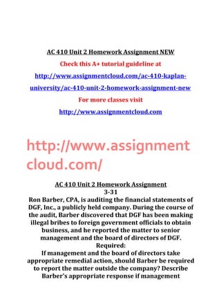 AC 410 Unit 2 Homework Assignment NEW
Check this A+ tutorial guideline at
http://www.assignmentcloud.com/ac-410-kaplan-
university/ac-410-unit-2-homework-assignment-new
For more classes visit
http://www.assignmentcloud.com
http://www.assignment
cloud.com/
AC 410 Unit 2 Homework Assignment
3-31
Ron Barber, CPA, is auditing the financial statements of
DGF, Inc., a publicly held company. During the course of
the audit, Barber discovered that DGF has been making
illegal bribes to foreign government officials to obtain
business, and he reported the matter to senior
management and the board of directors of DGF.
Required:
If management and the board of directors take
appropriate remedial action, should Barber be required
to report the matter outside the company? Describe
Barber's appropriate response if management
 