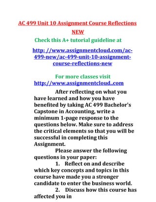 AC 499 Unit 10 Assignment Course Reflections
NEW
Check this A+ tutorial guideline at
http: //www.assignmentcloud.com/ac-
499-new/ac-499-unit-10-assignment-
course-reflections-new
For more classes visit
http://www.assignmentcloud..com
After reflecting on what you
have learned and how you have
benefited by taking AC 499 Bachelor's
Capstone in Accounting, write a
minimum 1-page response to the
questions below. Make sure to address
the critical elements so that you will be
successful in completing this
Assignment.
Please answer the following
questions in your paper:
1. Reflect on and describe
which key concepts and topics in this
course have made you a stronger
candidate to enter the business world.
2. Discuss how this course has
affected you in
 