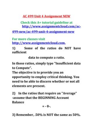 AC 499 Unit 4 Assignment NEW
Check this A+ tutorial guideline at
http://www.assignmentcloud.com/ac-
499-new/ac-499-unit-4-assignment-new
For more classes visit
http://www.assignmentcloud.com.
1) Some of the ratios do NOT have
sufficient
data to compute a ratio.
In those ratios, simply type "Insufficient data
to Compute".
The objective is to provide you an
opportunity to employ critical thinking. You
need to be able to discern whether or not all
elements are present.
2) In the ratios that require an "Average"
-assume that the BEGINNING Account
Balance
= - 0-.
3) Remember, .50% is NOT the same as 50%.
 