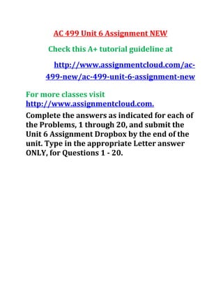 AC 499 Unit 6 Assignment NEW
Check this A+ tutorial guideline at
http://www.assignmentcloud.com/ac-
499-new/ac-499-unit-6-assignment-new
For more classes visit
http://www.assignmentcloud.com.
Complete the answers as indicated for each of
the Problems, 1 through 20, and submit the
Unit 6 Assignment Dropbox by the end of the
unit. Type in the appropriate Letter answer
ONLY, for Questions 1 - 20.
 