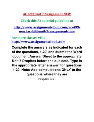 AC 499 Unit 7 Assignment NEW
Check this A+ tutorial guideline at
http://www.assignmentcloud.com/ac-499-
new/ac-499-unit-7-assignment-new
For more classes visit
http://www.assignmentcloud..com
Complete the answers as indicated for each
of the questions, 1-20, and submit the Word
document Answer Sheet to the appropriate
Unit 7 Dropbox before the due date. Type in
the appropriate letter answer, for questions
1-20. Note: Add computations ONLY to the
questions where they are
requested.
 