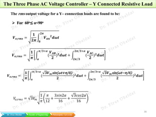 36
Dr. Firas Obeidat Faculty of Engineering Philadelphia University
The Three Phase AC Voltage Controller – Y Connected Resistive Load
The rms output voltage for a Y– connection loads are found to be:
 For 60o≤ α<90o
𝑽 𝒐,𝒓𝒎𝒔 =
𝟏
𝟐𝝅
𝑽 𝒂𝒏
𝟐
𝒅𝝎𝒕
𝟐𝝅
𝟎
𝑽 𝒐,𝒓𝒎𝒔 =
𝟏
𝝅
(
𝑽 𝑨𝑩
𝟐
) 𝟐 𝒅𝝎𝒕
𝝅 𝟑+𝜶
𝜶
+ (
𝑽 𝑨𝑪
𝟐
) 𝟐 𝒅𝝎𝒕
𝟐𝝅 𝟑+𝜶
𝟐𝝅 𝟑
𝑽 𝒐,𝒓𝒎𝒔 =
𝟏
𝝅
(
𝟑𝑽 𝒎sin(𝜔t+π/6)
𝟐
) 𝟐 𝒅𝝎𝒕
𝝅 𝟑+𝜶
𝜶
+ (
𝟑𝑽 𝒎sin(𝜔t−π/6)
𝟐
) 𝟐 𝒅𝝎𝒕
𝟐𝝅 𝟑+𝜶
𝟐𝝅 𝟑
𝑉𝑜,𝑟𝑚𝑠 = 3𝑉𝑚
1
𝜋
𝜋
12
+
3𝑠𝑖𝑛2𝛼
16
+
3𝑐𝑜𝑠2𝛼
16
 