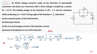 14
An AC/AC voltage converter made of two thyristors in anti-parallel
connection and driven by a harmonic 220 V, 50 Hz voltage is loaded by a resistor
RL = 2.2 Ω. The holding voltage of the thyristors is VH = 1 V and the resistance
while conducting rd = 5 mΩ. If firing angle of the thyristors =
𝝅
𝟐
, determine:
(a) the required power of the load (heater),
(b) load power factor,
(c) the rms and average currents of the thyristor current,
(d) power of dissipation in one of the thyristors.
Ans.
(a)
𝑽 𝒐,𝒓𝒎𝒔 =
𝑽 𝒎
𝟐
𝟏 −
𝜶
𝝅
+
𝒔𝒊𝒏 𝟐𝜶
𝟐𝝅
=
𝟐𝟐𝟎 𝟐
𝟐
𝟏 −
𝝅
𝟐𝝅
+
𝒔𝒊𝒏(𝟐
𝝅
𝟐
)
𝟐𝝅
= 𝟏𝟓𝟓. 𝟓𝟔 𝑽 =
𝟐𝟐𝟎
𝟐
𝑽
𝑷 𝑳 =
𝑽 𝑶,𝒓𝒎𝒔
𝟐
𝑹 𝑳
=
𝟐𝟐𝟎
𝟐
𝟐
𝟐. 𝟐
= 𝟏𝟏 𝑲𝑾
 