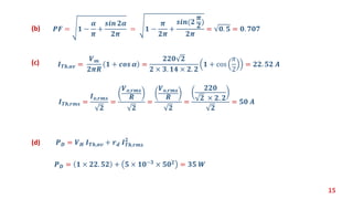 15
𝑰 𝑻𝒉,𝒓𝒎𝒔 =
𝑰 𝒐,𝒓𝒎𝒔
𝟐
=
𝑽 𝒐,𝒓𝒎𝒔
𝑹
𝟐
=
𝑽 𝒐,𝒓𝒎𝒔
𝑹
𝟐
=
𝟐𝟐𝟎
𝟐 × 𝟐. 𝟐
𝟐
= 𝟓𝟎 𝑨
𝑰 𝑻𝒉,𝒂𝒗 =
𝑽 𝒎
𝟐𝝅𝑹
𝟏 + 𝒄𝒐𝒔 𝜶 =
𝟐𝟐𝟎 𝟐
𝟐 × 𝟑. 𝟏𝟒 × 𝟐. 𝟐
𝟏 + cos
𝜋
2
= 𝟐𝟐. 𝟓𝟐 𝑨(c)
𝑷 𝑫 = 𝑽 𝑯 𝑰 𝑻𝒉,𝒂𝒗 + 𝒓 𝒅 𝑰 𝑻𝒉,𝒓𝒎𝒔
𝟐
(d)
𝑷 𝑫 = 𝟏 × 𝟐𝟐. 𝟓𝟐 + 𝟓 × 𝟏𝟎−𝟑 × 𝟓𝟎 𝟐 = 𝟑𝟓 𝑾
𝑷𝑭 = 𝟏 −
𝜶
𝝅
+
𝒔𝒊𝒏 𝟐𝜶
𝟐𝝅
= 𝟏 −
𝝅
𝟐𝝅
+
𝒔𝒊𝒏(𝟐
𝝅
𝟐
)
𝟐𝝅
= 𝟎. 𝟓 = 𝟎. 𝟕𝟎𝟕(b)
 