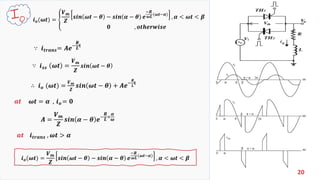 20
𝒊 𝒐(𝝎𝒕) = ቐ
𝑽 𝒎
𝒁
𝒔𝒊𝒏 𝝎𝒕 − 𝜽 − 𝒔𝒊𝒏 𝜶 − 𝜽 𝒆
−𝑹
𝝎𝑳
(𝝎𝒕−𝜶)
, 𝜶 < 𝝎𝒕 < 𝜷
𝟎 , 𝒐𝒕𝒉𝒆𝒓𝒘𝒊𝒔𝒆
∵ 𝒊 𝒕𝒓𝒂𝒏𝒔= 𝑨𝒆−
𝑹
𝑳 𝐭
∴ 𝒊 𝒐 (𝝎𝒕) =
𝑽 𝒎
𝒁
𝒔𝒊𝒏 𝝎𝒕 − 𝜽 + 𝑨𝒆−
𝑹
𝑳
𝐭
∵ 𝒊 𝒔𝒔 𝝎𝒕 =
𝑽 𝒎
𝒁
𝒔𝒊𝒏 𝝎𝒕 − 𝜽
𝒂𝒕 𝝎𝒕 = 𝜶 , 𝒊 𝒐 = 𝟎
𝑨 =
𝑽 𝒎
𝒁
𝒔𝒊𝒏 𝜶 − 𝜽 𝒆−
𝑹
𝑳×
𝜶
𝝎
𝒊 𝒐(𝝎𝒕) =
𝑽 𝒎
𝒁
𝒔𝒊𝒏 𝝎𝒕 − 𝜽 − 𝒔𝒊𝒏 𝜶 − 𝜽 𝒆
−𝑹
𝝎𝑳
(𝝎𝒕−𝜶)
, 𝜶 < 𝝎𝒕 < 𝜷
𝒂𝒕 𝒊 𝒕𝒓𝒂𝒏𝒔 , 𝝎𝒕 > 𝜶
 