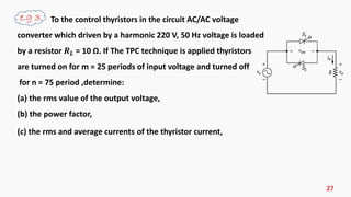 27
To the control thyristors in the circuit AC/AC voltage
converter which driven by a harmonic 220 V, 50 Hz voltage is loaded
by a resistor 𝑹 𝑳 = 10 Ω. If The TPC technique is applied thyristors
are turned on for m = 25 periods of input voltage and turned off
for n = 75 period ,determine:
(a) the rms value of the output voltage,
(b) the power factor,
(c) the rms and average currents of the thyristor current,
 